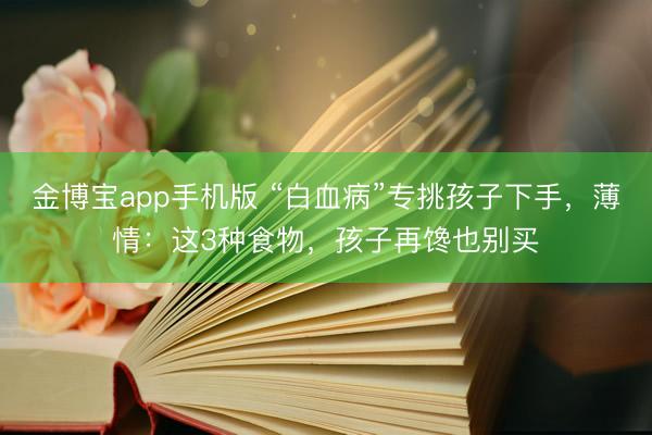 金博宝app手机版 “白血病”专挑孩子下手，薄情：这3种食物，孩子再馋也别买