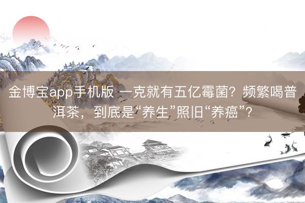 金博宝app手机版 一克就有五亿霉菌？频繁喝普洱茶，到底是“养生”照旧“养癌”？