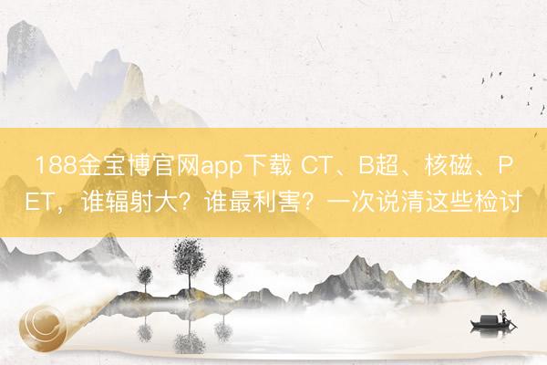 188金宝博官网app下载 CT、B超、核磁、PET，谁辐射大？谁最利害？一次说清这些检讨