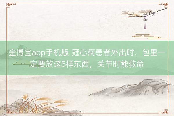 金博宝app手机版 冠心病患者外出时，包里一定要放这5样东西，关节时能救命