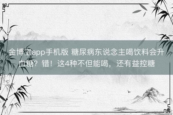 金博宝app手机版 糖尿病东说念主喝饮料会升血糖？错！这4种不但能喝，还有益控糖
