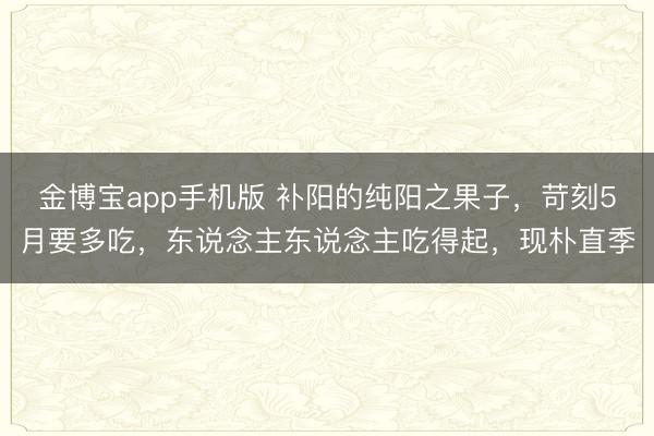 金博宝app手机版 补阳的纯阳之果子，苛刻5月要多吃，东说念主东说念主吃得起，现朴直季