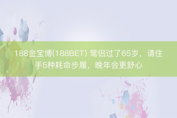 188金宝博(188BET) 鸳侣过了65岁，请住手5种耗命步履，晚年会更舒心