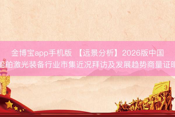 金博宝app手机版 【远景分析】2026版中国船舶激光装备行业市集近况拜访及发展趋势商量证明