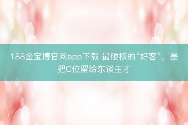 188金宝博官网app下载 最硬核的“好客”，是把C位留给东谈主才