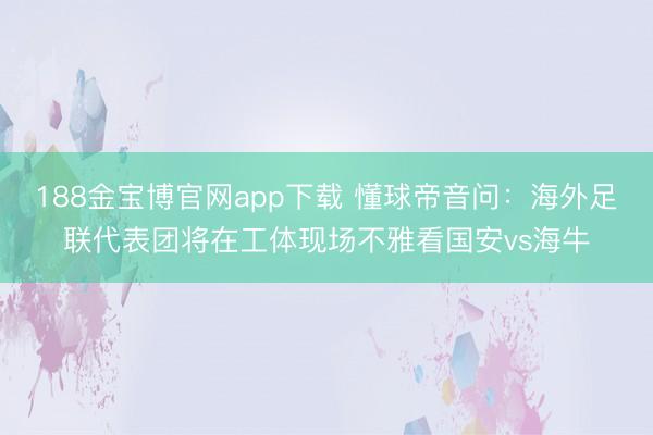 188金宝博官网app下载 懂球帝音问：海外足联代表团将在工体现场不雅看国安vs海牛