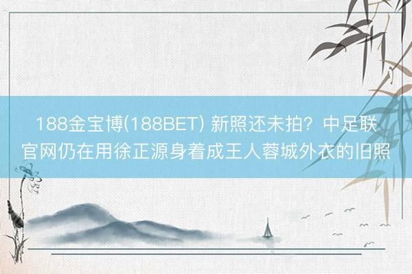 188金宝博(188BET) 新照还未拍？中足联官网仍在用徐正源身着成王人蓉城外衣的旧照