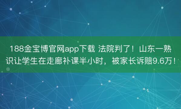 188金宝博官网app下载 法院判了！山东一熟识让学生在走廊补课半小时，被家长诉赔9.6万！