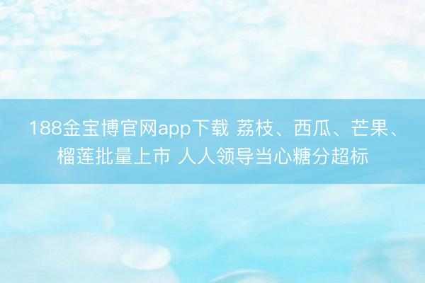 188金宝博官网app下载 荔枝、西瓜、芒果、榴莲批量上市 人人领导当心糖分超标