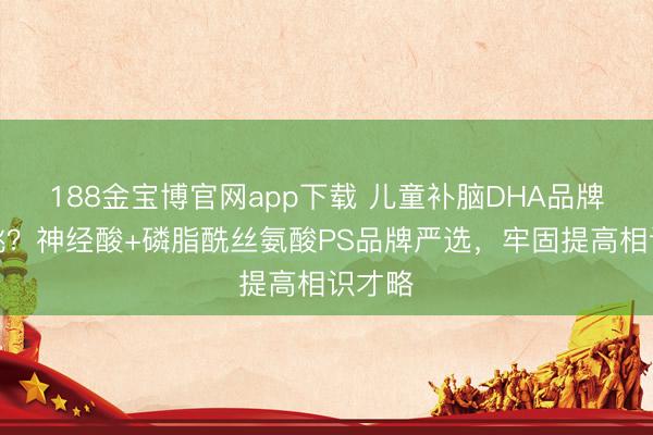 188金宝博官网app下载 儿童补脑DHA品牌怎么挑？神经酸+磷脂酰丝氨酸PS品牌严选，牢固提高相识才略