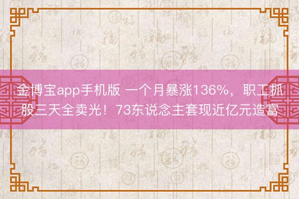 金博宝app手机版 一个月暴涨136%，职工抓股三天全卖光！73东说念主套现近亿元造富
