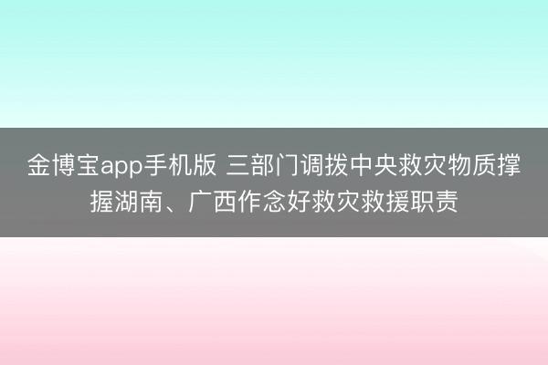 金博宝app手机版 三部门调拨中央救灾物质撑握湖南、广西作念好救灾救援职责