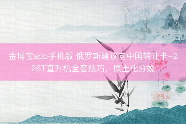 金博宝app手机版 俄罗斯建议向中国转让卡-226T直升机全套技巧，原土化分娩
