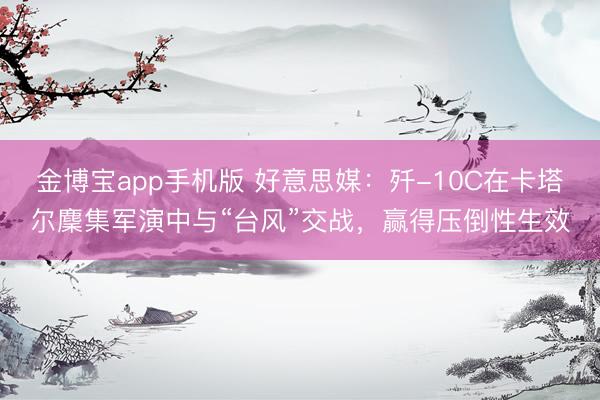 金博宝app手机版 好意思媒：歼-10C在卡塔尔麇集军演中与“台风”交战，赢得压倒性生效
