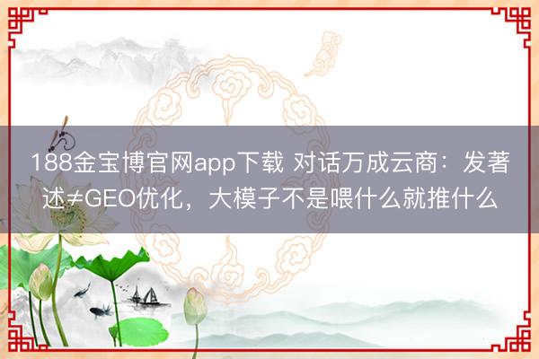 188金宝博官网app下载 对话万成云商：发著述≠GEO优化，大模子不是喂什么就推什么