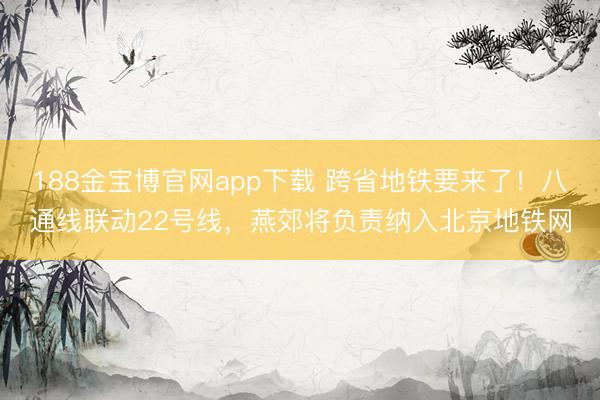 188金宝博官网app下载 跨省地铁要来了！八通线联动22号线，燕郊将负责纳入北京地铁网