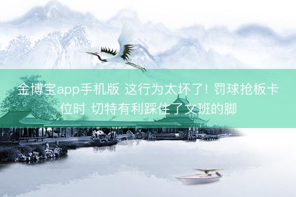 金博宝app手机版 这行为太坏了! 罚球抢板卡位时 切特有利踩住了文班的脚