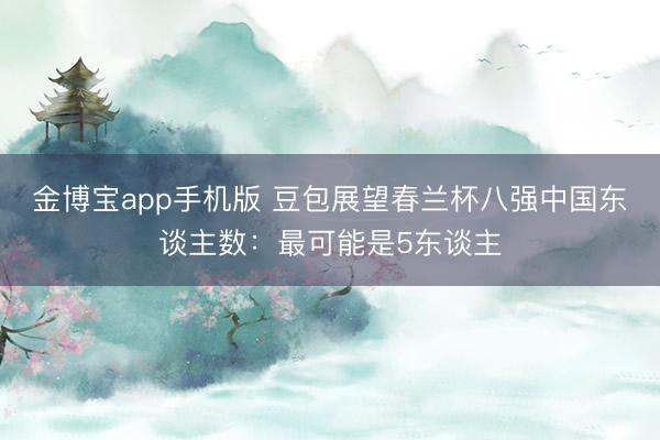 金博宝app手机版 豆包展望春兰杯八强中国东谈主数：最可能是5东谈主