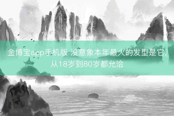 金博宝app手机版 没意象本年最火的发型是它，从18岁到80岁都允洽