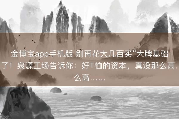金博宝app手机版 别再花大几百买“大牌基础款”了！泉源工场告诉你：好T恤的资本，真没那么高……