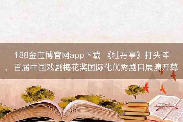 188金宝博官网app下载 《牡丹亭》打头阵，首届中国戏剧梅花奖国际化优秀剧目展演开幕