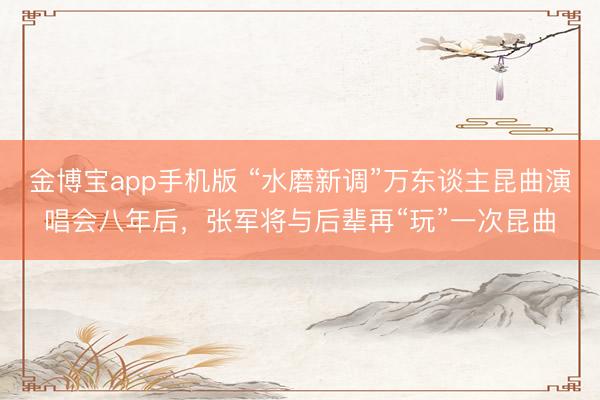 金博宝app手机版 “水磨新调”万东谈主昆曲演唱会八年后，张军将与后辈再“玩”一次昆曲