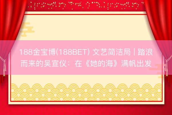 188金宝博(188BET) 文艺简洁局 | 踏浪而来的吴宣仪：在《她的海》满帆出发
