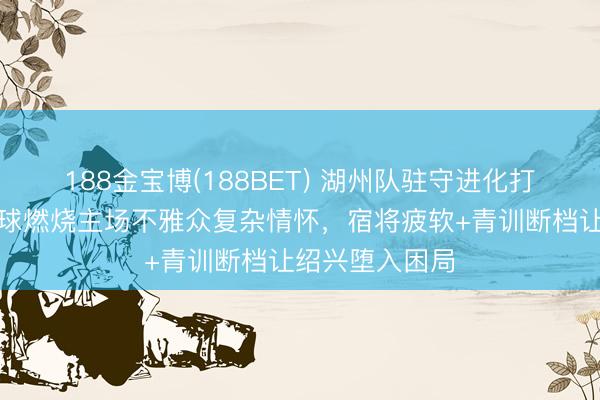188金宝博(188BET) 湖州队驻守进化打败绍兴，乌龙球燃烧主场不雅众复杂情怀，宿将疲软+青训断档让绍兴堕入困局