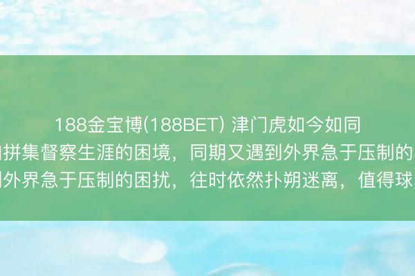 188金宝博(188BET) 津门虎如今如同被火焰炙烤，濒临小参加拼集督察生涯的困境，同期又遇到外界急于压制的困扰，往时依然扑朔迷离，值得球迷深念念