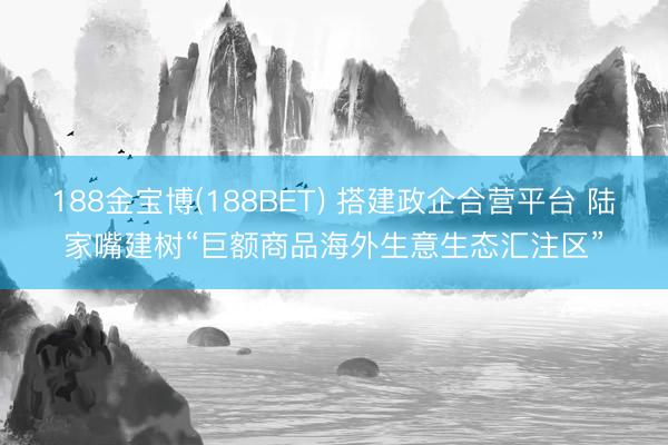 188金宝博(188BET) 搭建政企合营平台 陆家嘴建树“巨额商品海外生意生态汇注区”
