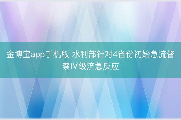 金博宝app手机版 水利部针对4省份初始急流督察Ⅳ级济急反应