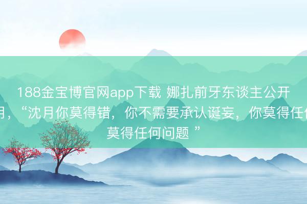 188金宝博官网app下载 娜扎前牙东谈主公开声援沈月，“沈月你莫得错，你不需要承认诞妄，你莫得任何问题 ”