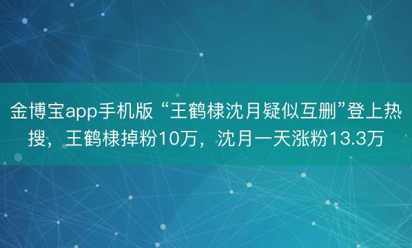 金博宝app手机版 “王鹤棣沈月疑似互删”登上热搜，王鹤棣掉粉10万，沈月一天涨粉13.3万