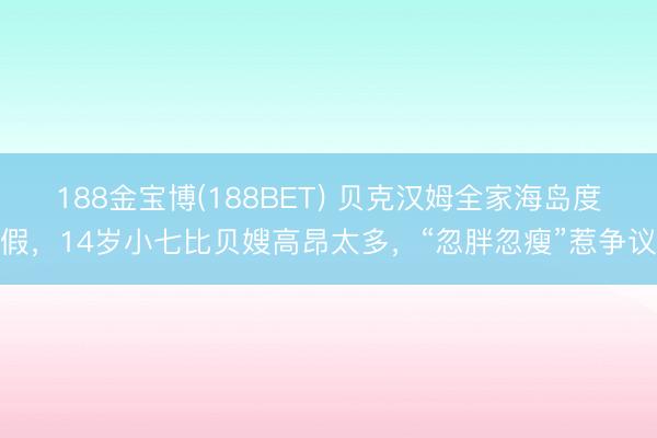 188金宝博(188BET) 贝克汉姆全家海岛度假，14岁小七比贝嫂高昂太多，“忽胖忽瘦”惹争议