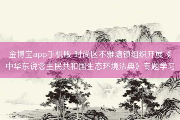 金博宝app手机版 时尚区不雅塘镇组织开展《中华东说念主民共和国生态环境法典》专题学习