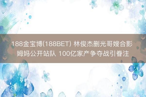 188金宝博(188BET) 林俊杰删光哥嫂合影 姆妈公开站队 100亿家产争夺战引眷注