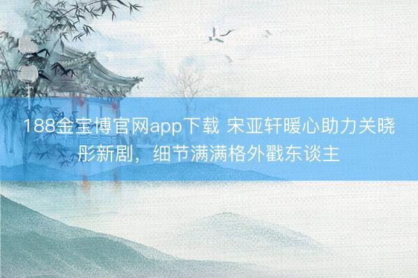 188金宝博官网app下载 宋亚轩暖心助力关晓彤新剧，细节满满格外戳东谈主