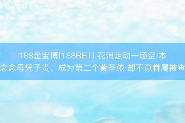 188金宝博(188BET) 花消走动一场空!本念念母凭子贵、成为第二个黄圣依 却不意眷属被查