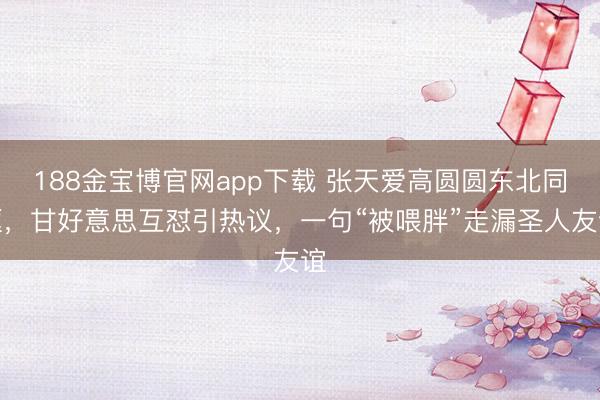 188金宝博官网app下载 张天爱高圆圆东北同框，甘好意思互怼引热议，一句“被喂胖”走漏圣人友谊