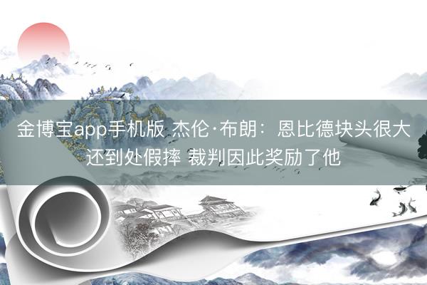 金博宝app手机版 杰伦·布朗：恩比德块头很大还到处假摔 裁判因此奖励了他