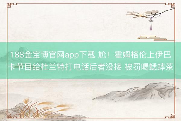 188金宝博官网app下载 尬！霍姆格伦上伊巴卡节目给杜兰特打电话后者没接 被罚喝蟋蟀茶