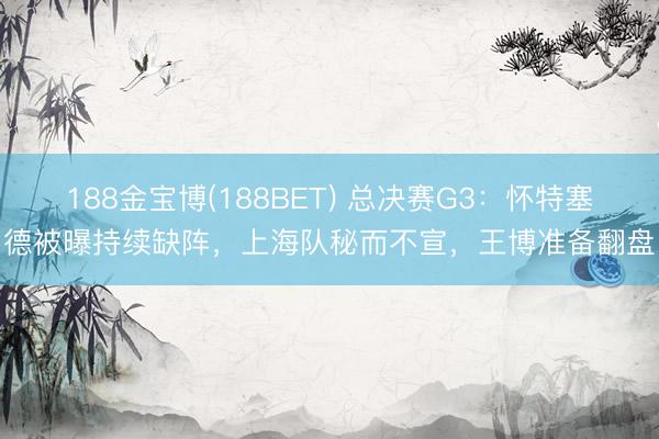 188金宝博(188BET) 总决赛G3：怀特塞德被曝持续缺阵，上海队秘而不宣，王博准备翻盘