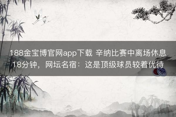 188金宝博官网app下载 辛纳比赛中离场休息18分钟，网坛名宿：这是顶级球员较着优待