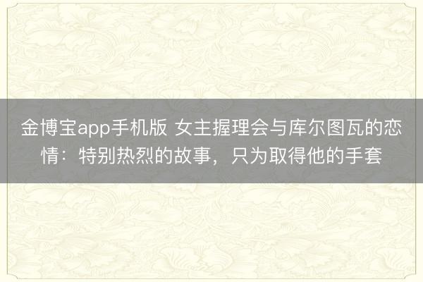 金博宝app手机版 女主握理会与库尔图瓦的恋情：特别热烈的故事，只为取得他的手套