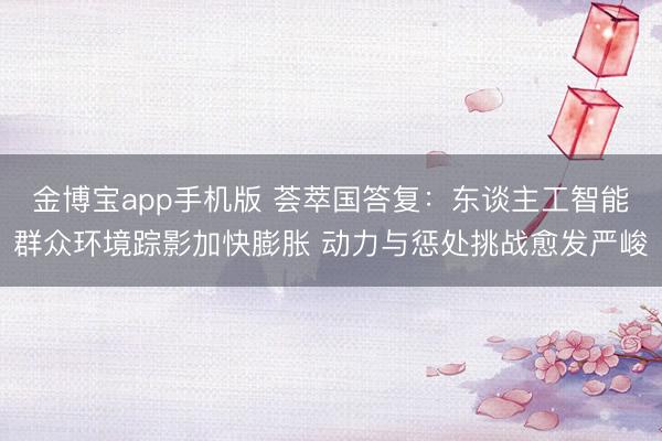 金博宝app手机版 荟萃国答复：东谈主工智能群众环境踪影加快膨胀 动力与惩处挑战愈发严峻
