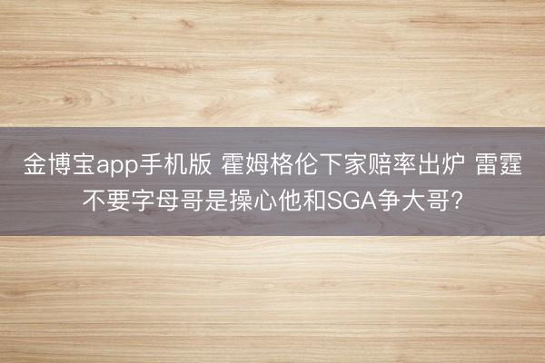 金博宝app手机版 霍姆格伦下家赔率出炉 雷霆不要字母哥是操心他和SGA争大哥?