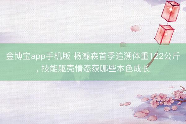 金博宝app手机版 杨瀚森首季追溯体重122公斤， 技能躯壳情态获哪些本色成长