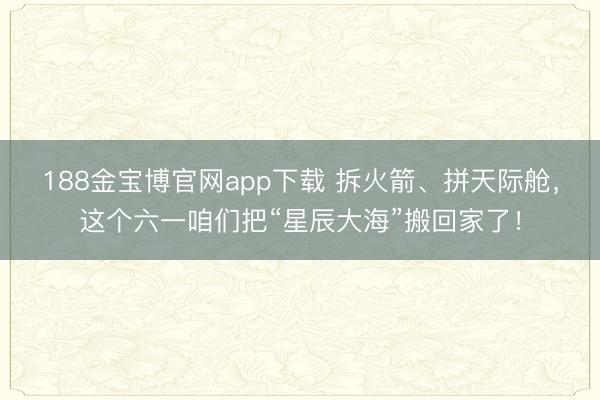 188金宝博官网app下载 拆火箭、拼天际舱，这个六一咱们把“星辰大海”搬回家了！