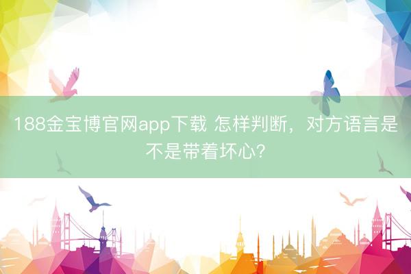 188金宝博官网app下载 怎样判断，对方语言是不是带着坏心？