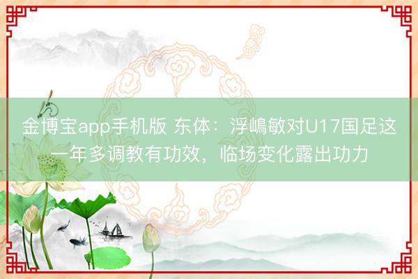 金博宝app手机版 东体：浮嶋敏对U17国足这一年多调教有功效，临场变化露出功力